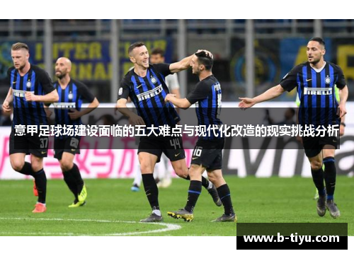 意甲足球场建设面临的五大难点与现代化改造的现实挑战分析