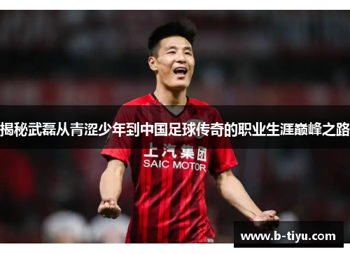 揭秘武磊从青涩少年到中国足球传奇的职业生涯巅峰之路 揭秘武磊从青涩少年到中国足球传奇的职业生涯巅峰之路